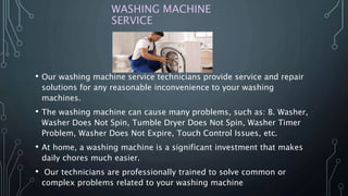 WASHING MACHINE
SERVICE
• Our washing machine service technicians provide service and repair
solutions for any reasonable inconvenience to your washing
machines.
• The washing machine can cause many problems, such as: B. Washer,
Washer Does Not Spin, Tumble Dryer Does Not Spin, Washer Timer
Problem, Washer Does Not Expire, Touch Control Issues, etc.
• At home, a washing machine is a significant investment that makes
daily chores much easier.
• Our technicians are professionally trained to solve common or
complex problems related to your washing machine
 