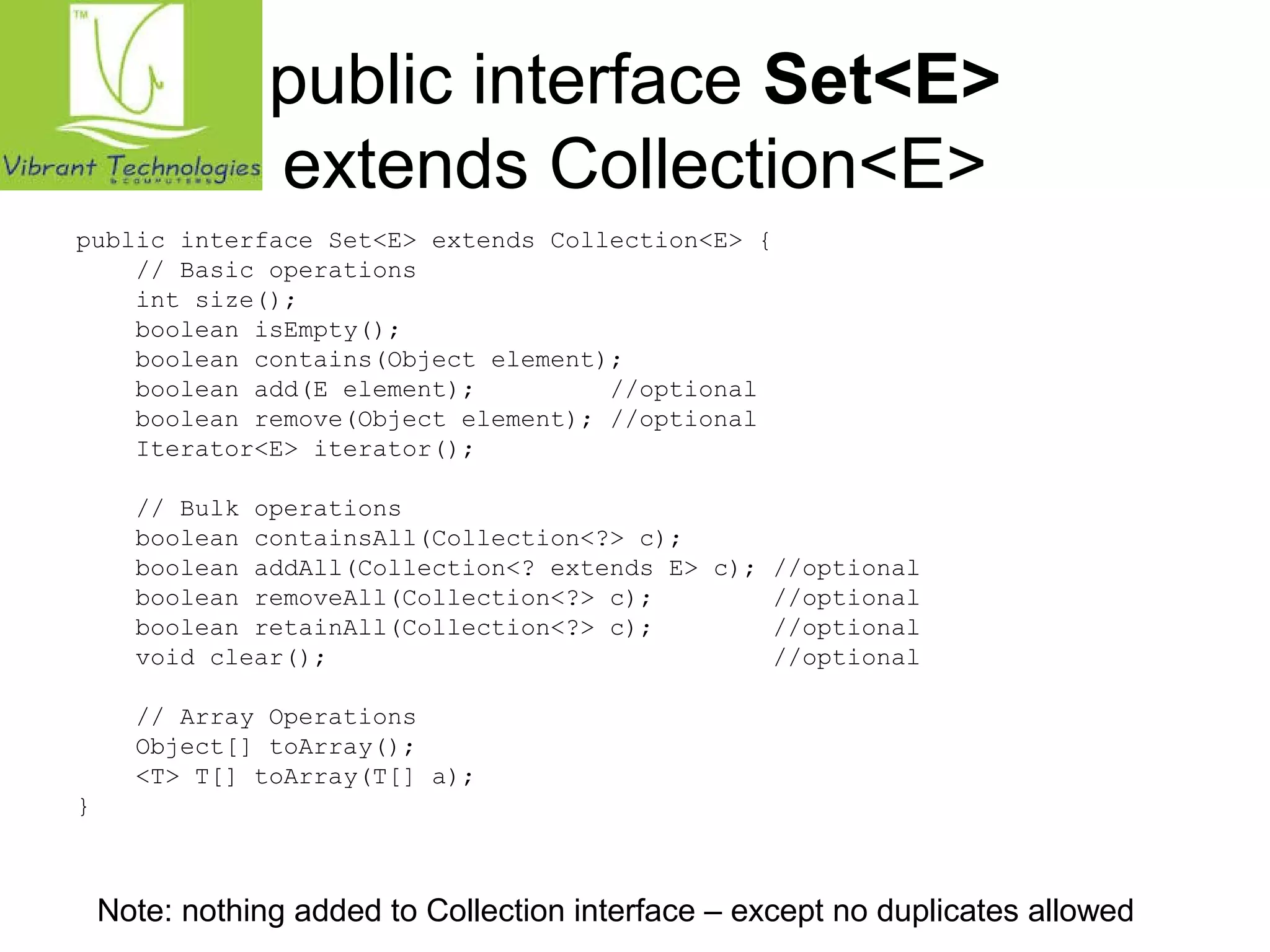 public interface Set<E> 
extends Collection<E> 
public interface Set<E> extends Collection<E> { 
// Basic operations 
int size(); 
boolean isEmpty(); 
boolean contains(Object element); 
boolean add(E element); //optional 
boolean remove(Object element); //optional 
Iterator<E> iterator(); 
// Bulk operations 
boolean containsAll(Collection<?> c); 
boolean addAll(Collection<? extends E> c); //optional 
boolean removeAll(Collection<?> c); //optional 
boolean retainAll(Collection<?> c); //optional 
void clear(); //optional 
// Array Operations 
Object[] toArray(); 
<T> T[] toArray(T[] a); 
} 
Note: nothing added to Collection interface – except no duplicates allowed 
 