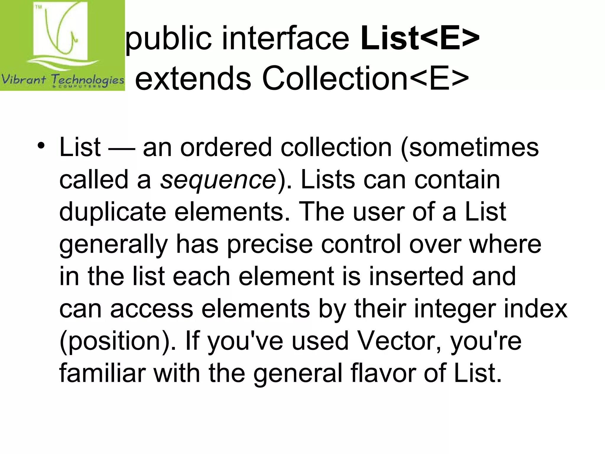 public interface List<E> 
extends Collection<E> 
• List — an ordered collection (sometimes 
called a sequence). Lists can contain 
duplicate elements. The user of a List 
generally has precise control over where 
in the list each element is inserted and 
can access elements by their integer index 
(position). If you've used Vector, you're 
familiar with the general flavor of List. 
 