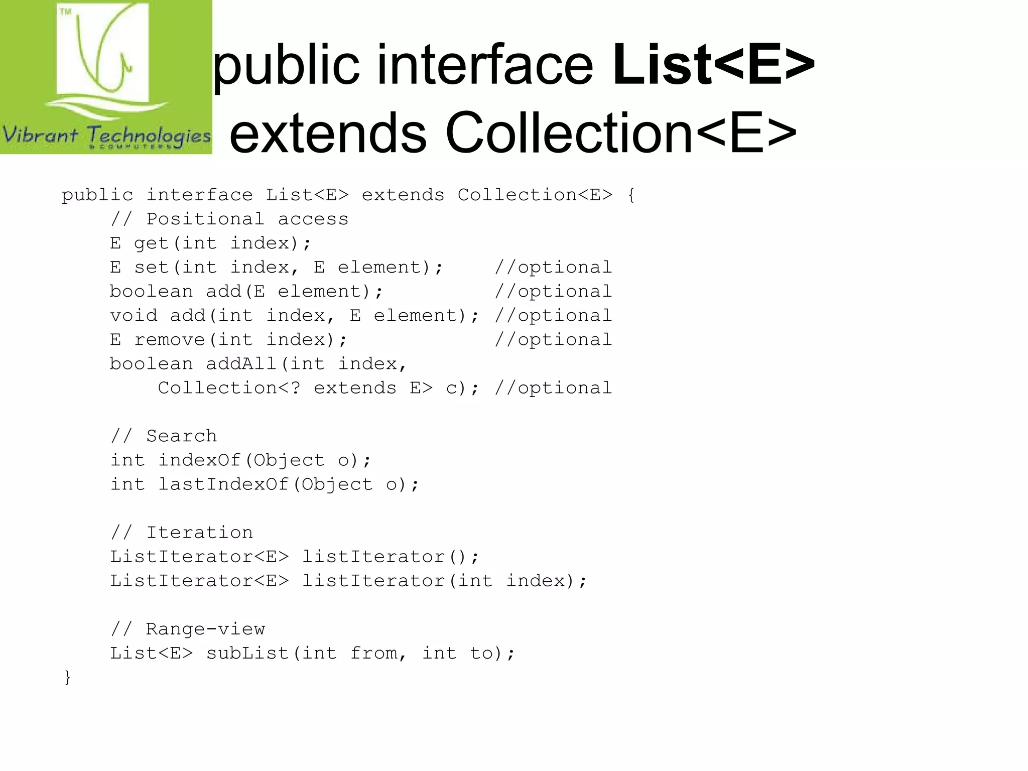 public interface List<E> 
extends Collection<E> 
public interface List<E> extends Collection<E> { 
// Positional access 
E get(int index); 
E set(int index, E element); //optional 
boolean add(E element); //optional 
void add(int index, E element); //optional 
E remove(int index); //optional 
boolean addAll(int index, 
Collection<? extends E> c); //optional 
// Search 
int indexOf(Object o); 
int lastIndexOf(Object o); 
// Iteration 
ListIterator<E> listIterator(); 
ListIterator<E> listIterator(int index); 
// Range-view 
List<E> subList(int from, int to); 
} 
 