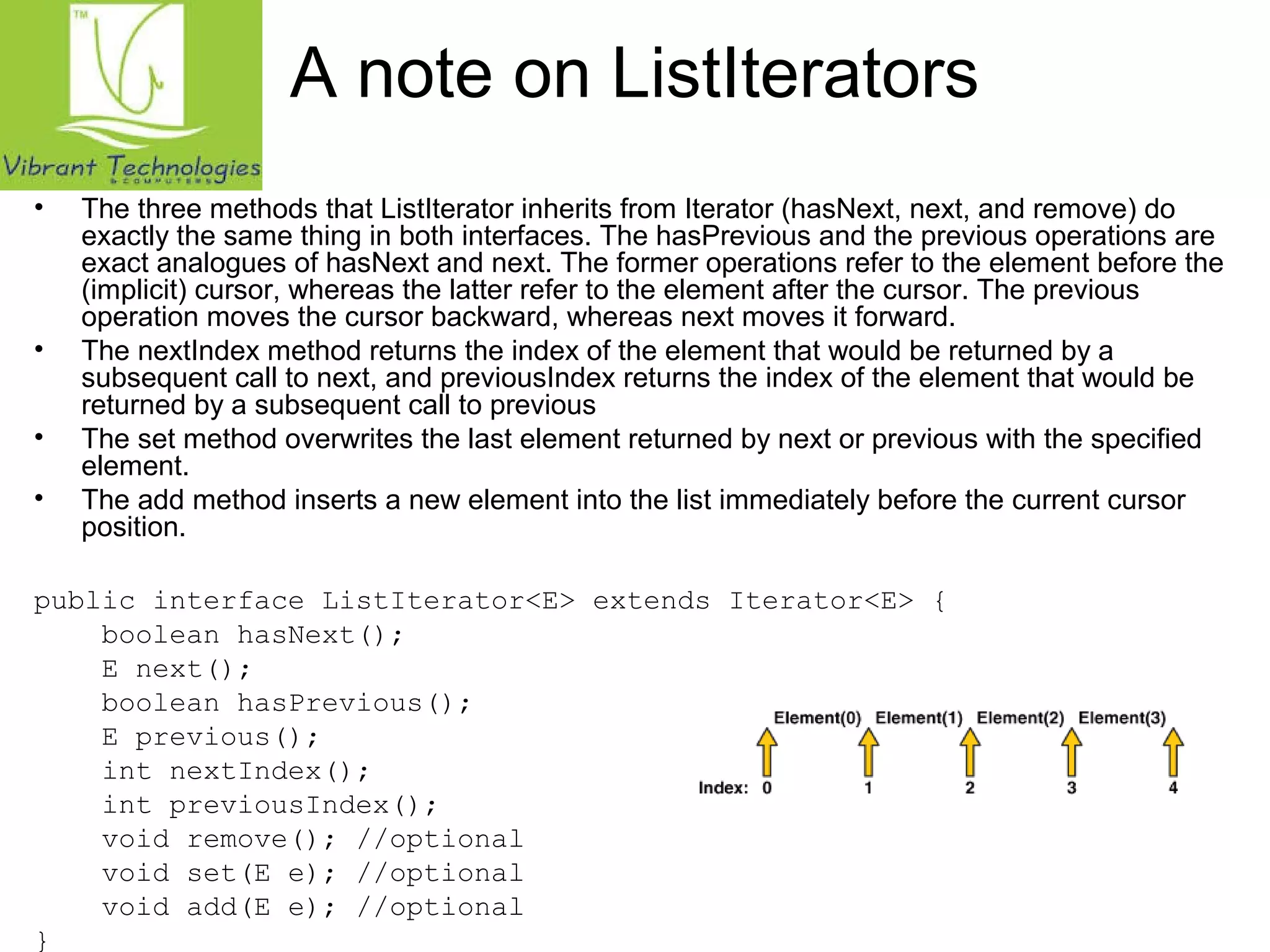 A note on ListIterators 
• The three methods that ListIterator inherits from Iterator (hasNext, next, and remove) do 
exactly the same thing in both interfaces. The hasPrevious and the previous operations are 
exact analogues of hasNext and next. The former operations refer to the element before the 
(implicit) cursor, whereas the latter refer to the element after the cursor. The previous 
operation moves the cursor backward, whereas next moves it forward. 
• The nextIndex method returns the index of the element that would be returned by a 
subsequent call to next, and previousIndex returns the index of the element that would be 
returned by a subsequent call to previous 
• The set method overwrites the last element returned by next or previous with the specified 
element. 
• The add method inserts a new element into the list immediately before the current cursor 
position. 
public interface ListIterator<E> extends Iterator<E> { 
boolean hasNext(); 
E next(); 
boolean hasPrevious(); 
E previous(); 
int nextIndex(); 
int previousIndex(); 
void remove(); //optional 
void set(E e); //optional 
void add(E e); //optional 
} 
 