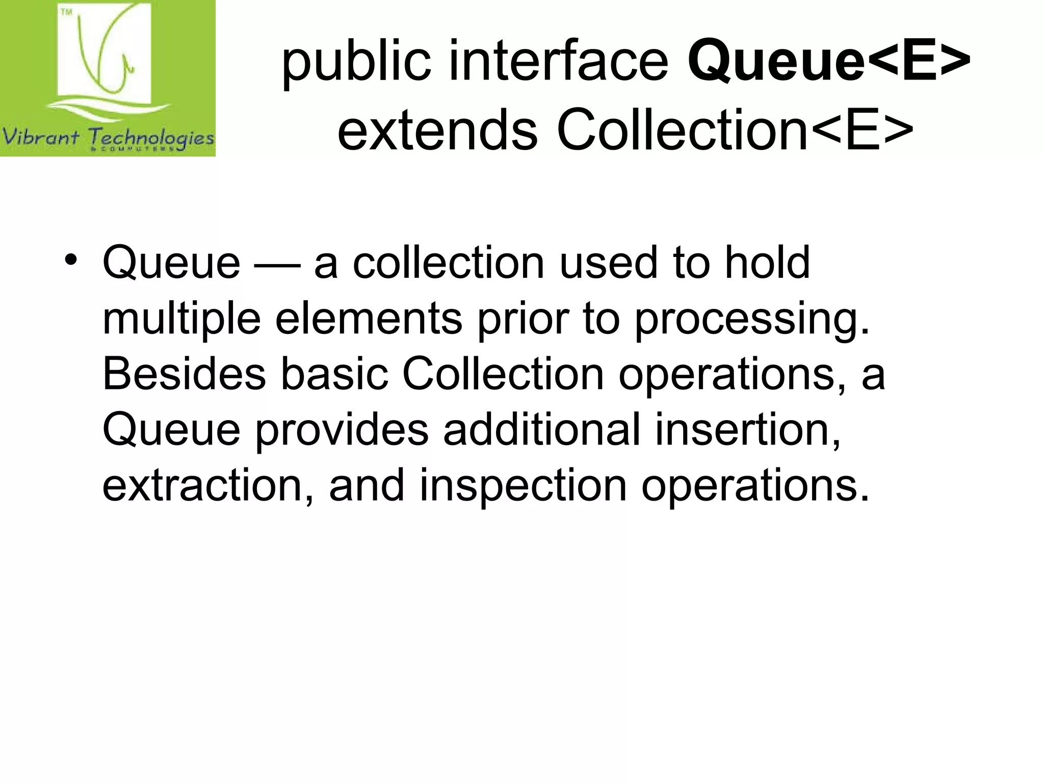 public interface Queue<E> 
extends Collection<E> 
• Queue — a collection used to hold 
multiple elements prior to processing. 
Besides basic Collection operations, a 
Queue provides additional insertion, 
extraction, and inspection operations. 
 
