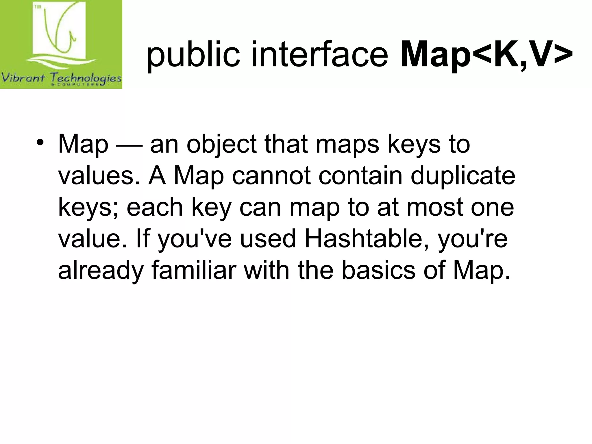 public interface Map<K,V> 
• Map — an object that maps keys to 
values. A Map cannot contain duplicate 
keys; each key can map to at most one 
value. If you've used Hashtable, you're 
already familiar with the basics of Map. 
 