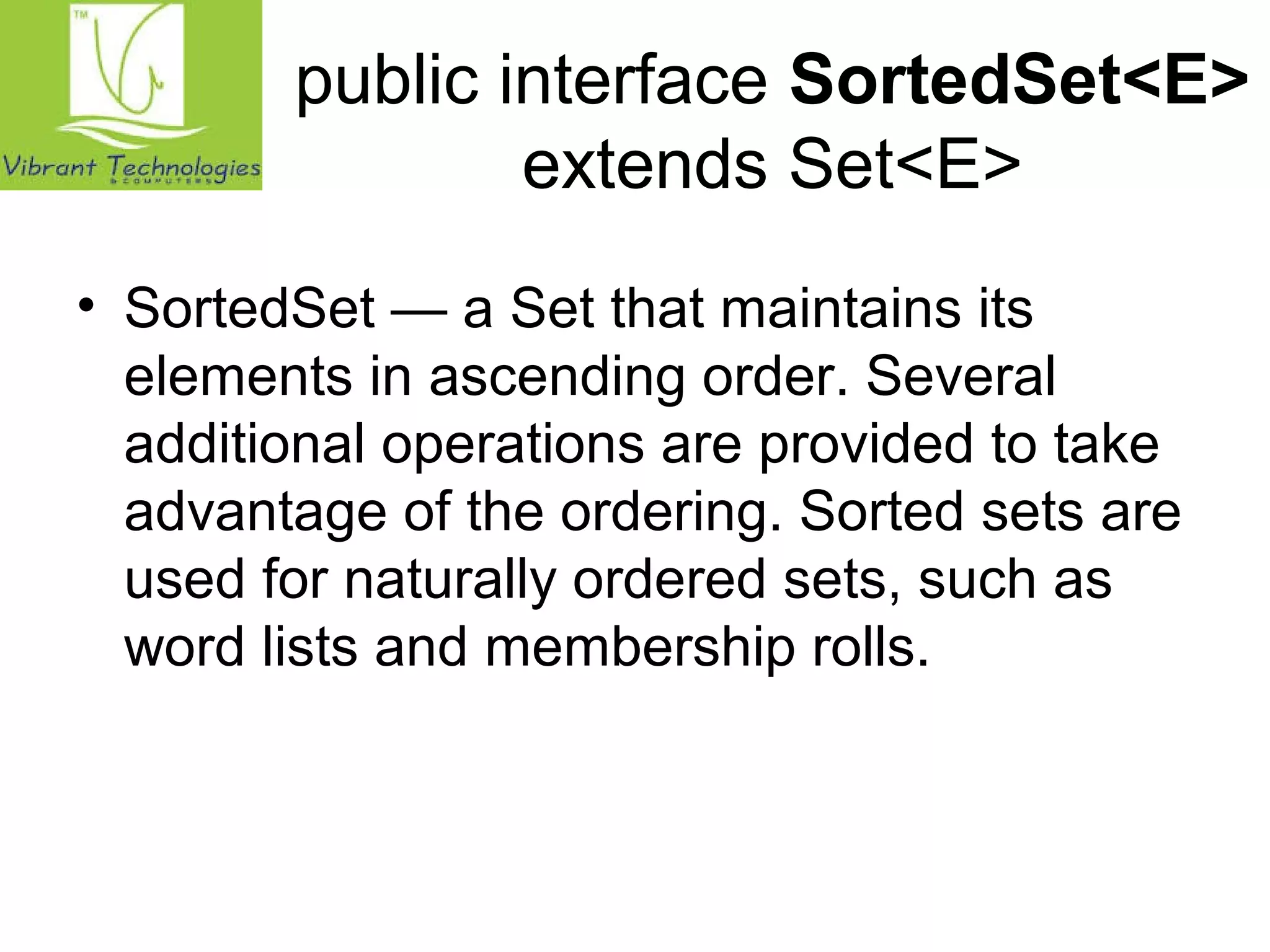 public interface SortedSet<E> 
extends Set<E> 
• SortedSet — a Set that maintains its 
elements in ascending order. Several 
additional operations are provided to take 
advantage of the ordering. Sorted sets are 
used for naturally ordered sets, such as 
word lists and membership rolls. 
 