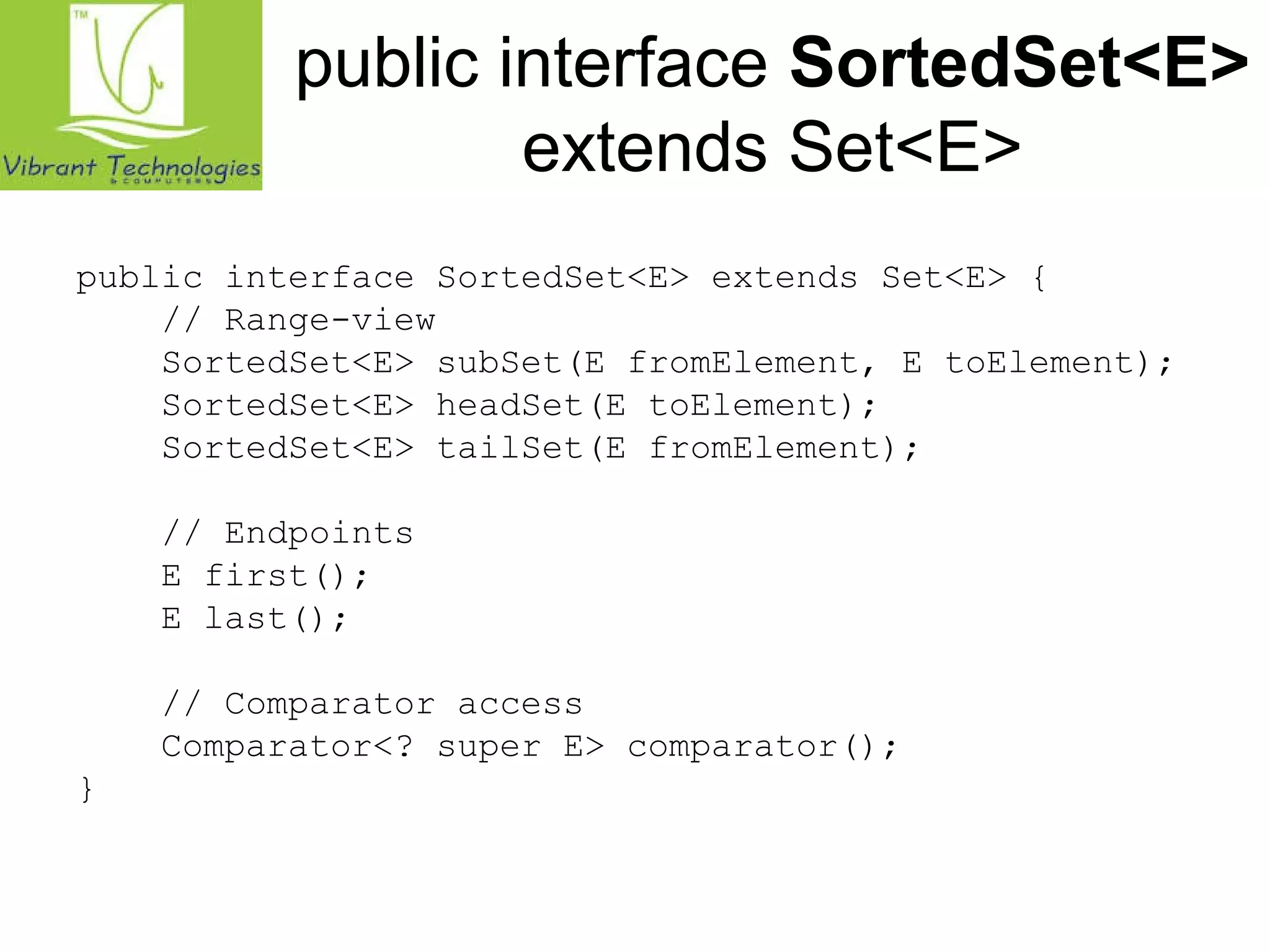 public interface SortedSet<E> 
extends Set<E> 
public interface SortedSet<E> extends Set<E> { 
// Range-view 
SortedSet<E> subSet(E fromElement, E toElement); 
SortedSet<E> headSet(E toElement); 
SortedSet<E> tailSet(E fromElement); 
// Endpoints 
E first(); 
E last(); 
// Comparator access 
Comparator<? super E> comparator(); 
} 
 