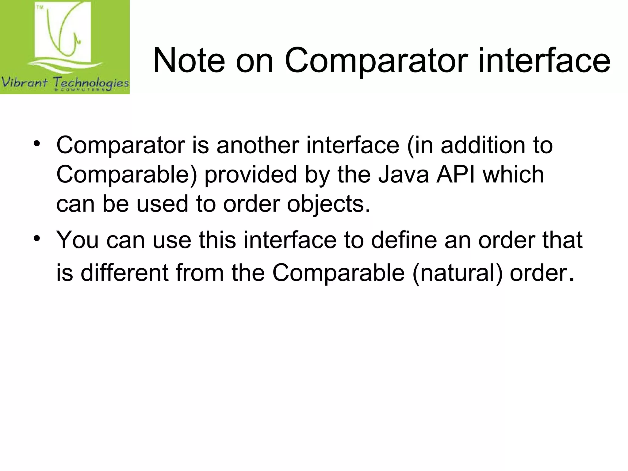 Note on Comparator interface 
• Comparator is another interface (in addition to 
Comparable) provided by the Java API which 
can be used to order objects. 
• You can use this interface to define an order that 
is different from the Comparable (natural) order. 
 