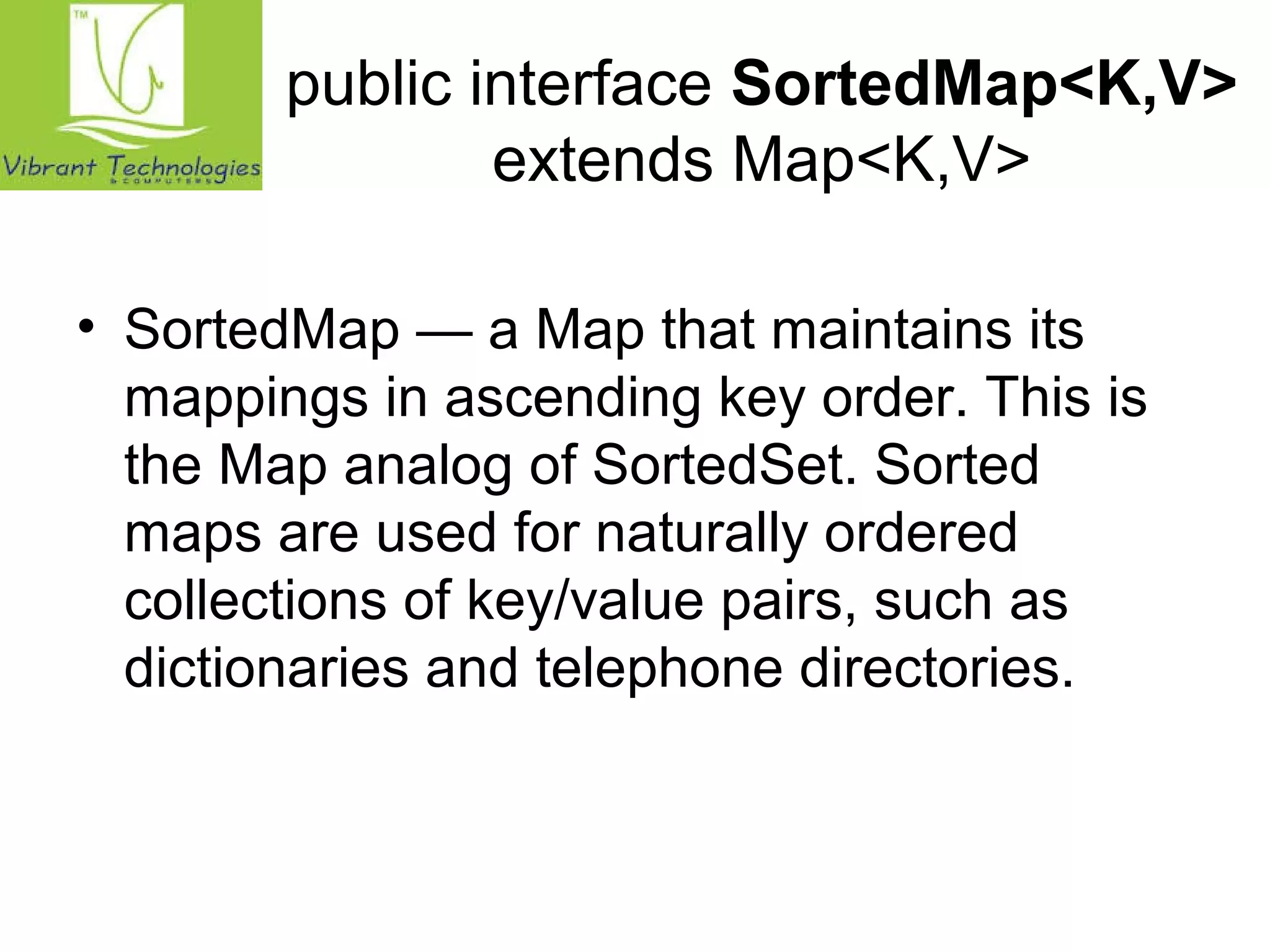 public interface SortedMap<K,V> 
extends Map<K,V> 
• SortedMap — a Map that maintains its 
mappings in ascending key order. This is 
the Map analog of SortedSet. Sorted 
maps are used for naturally ordered 
collections of key/value pairs, such as 
dictionaries and telephone directories. 
 