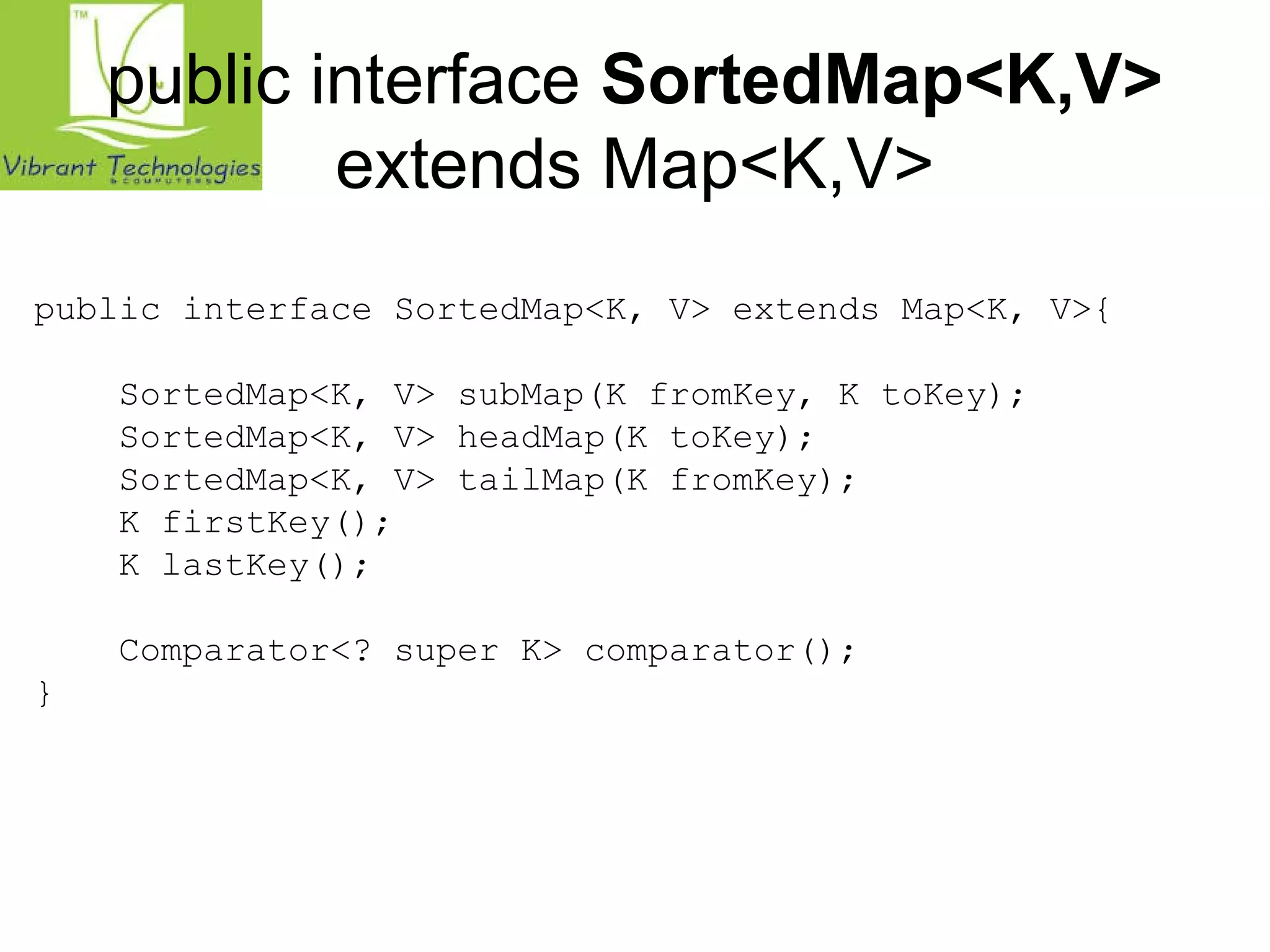 public interface SortedMap<K,V> 
extends Map<K,V> 
public interface SortedMap<K, V> extends Map<K, V>{ 
SortedMap<K, V> subMap(K fromKey, K toKey); 
SortedMap<K, V> headMap(K toKey); 
SortedMap<K, V> tailMap(K fromKey); 
K firstKey(); 
K lastKey(); 
Comparator<? super K> comparator(); 
} 
 