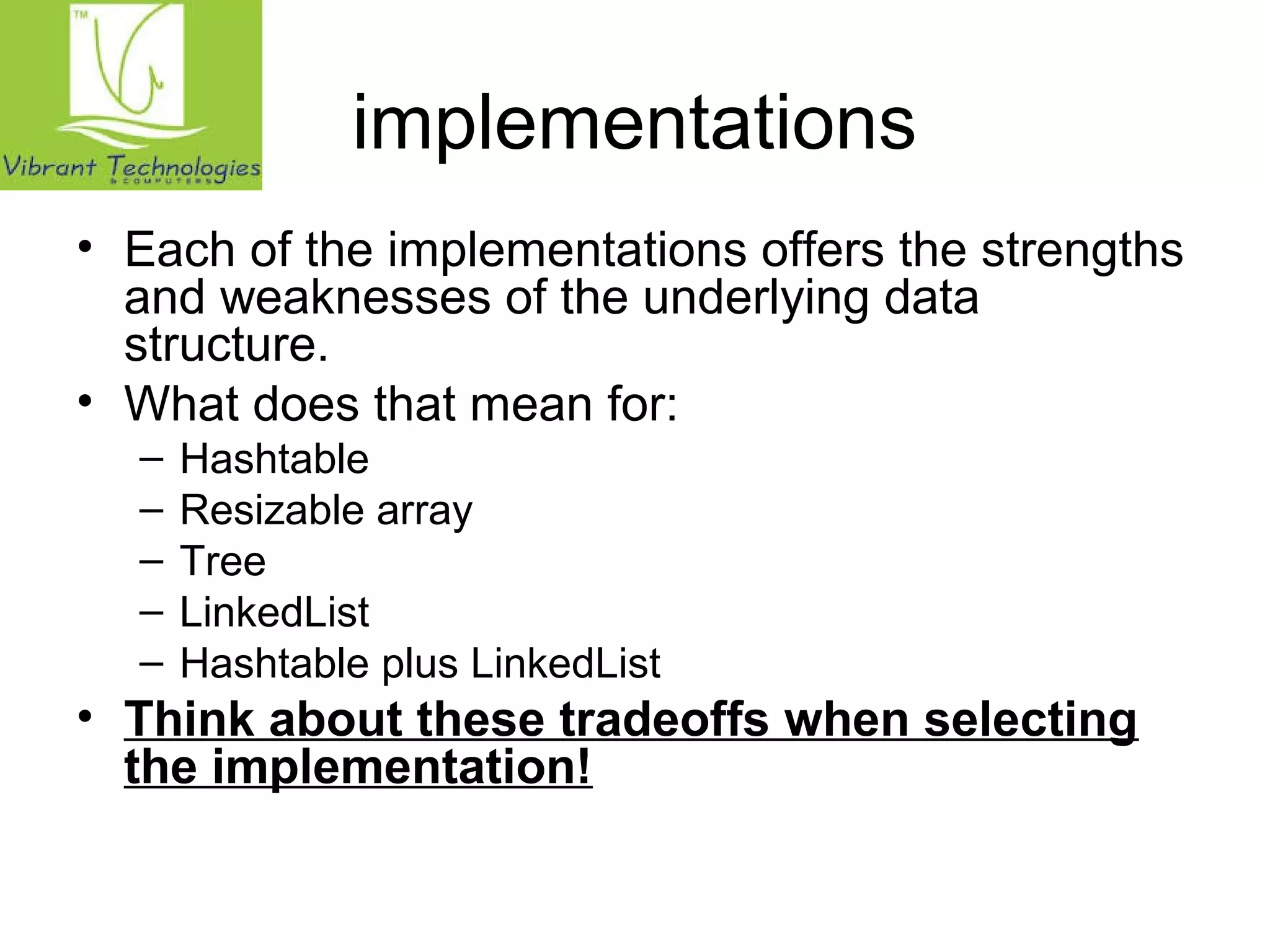 implementations 
• Each of the implementations offers the strengths 
and weaknesses of the underlying data 
structure. 
• What does that mean for: 
– Hashtable 
– Resizable array 
– Tree 
– LinkedList 
– Hashtable plus LinkedList 
• Think about these tradeoffs when selecting 
the implementation! 
 