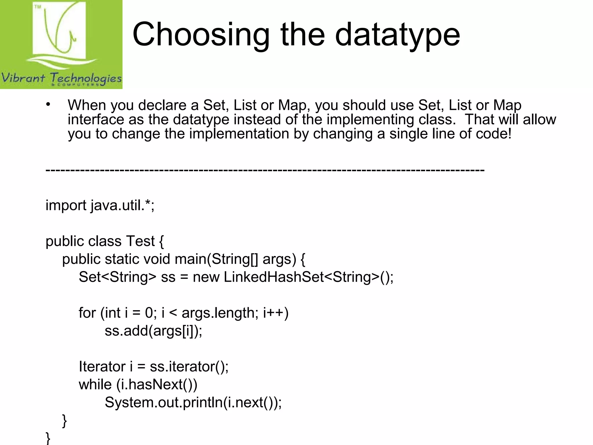 Choosing the datatype 
• When you declare a Set, List or Map, you should use Set, List or Map 
interface as the datatype instead of the implementing class. That will allow 
you to change the implementation by changing a single line of code! 
----------------------------------------------------------------------------------------- 
import java.util.*; 
public class Test { 
public static void main(String[] args) { 
Set<String> ss = new LinkedHashSet<String>(); 
for (int i = 0; i < args.length; i++) 
ss.add(args[i]); 
Iterator i = ss.iterator(); 
while (i.hasNext()) 
System.out.println(i.next()); 
} 
} 
 