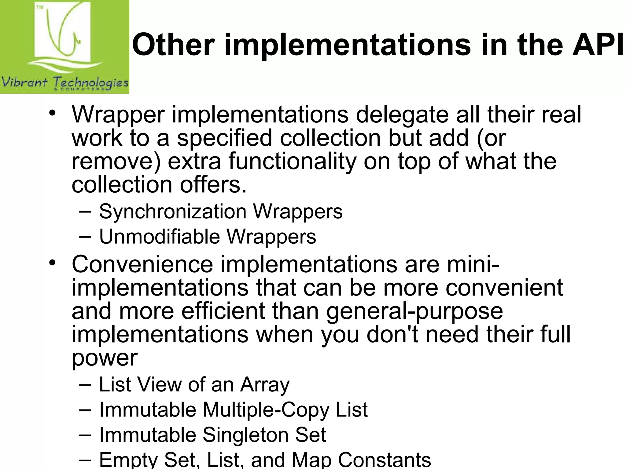 Other implementations in the API 
• Wrapper implementations delegate all their real 
work to a specified collection but add (or 
remove) extra functionality on top of what the 
collection offers. 
– Synchronization Wrappers 
– Unmodifiable Wrappers 
• Convenience implementations are mini-implementations 
that can be more convenient 
and more efficient than general-purpose 
implementations when you don't need their full 
power 
– List View of an Array 
– Immutable Multiple-Copy List 
– Immutable Singleton Set 
– Empty Set, List, and Map Constants 
 