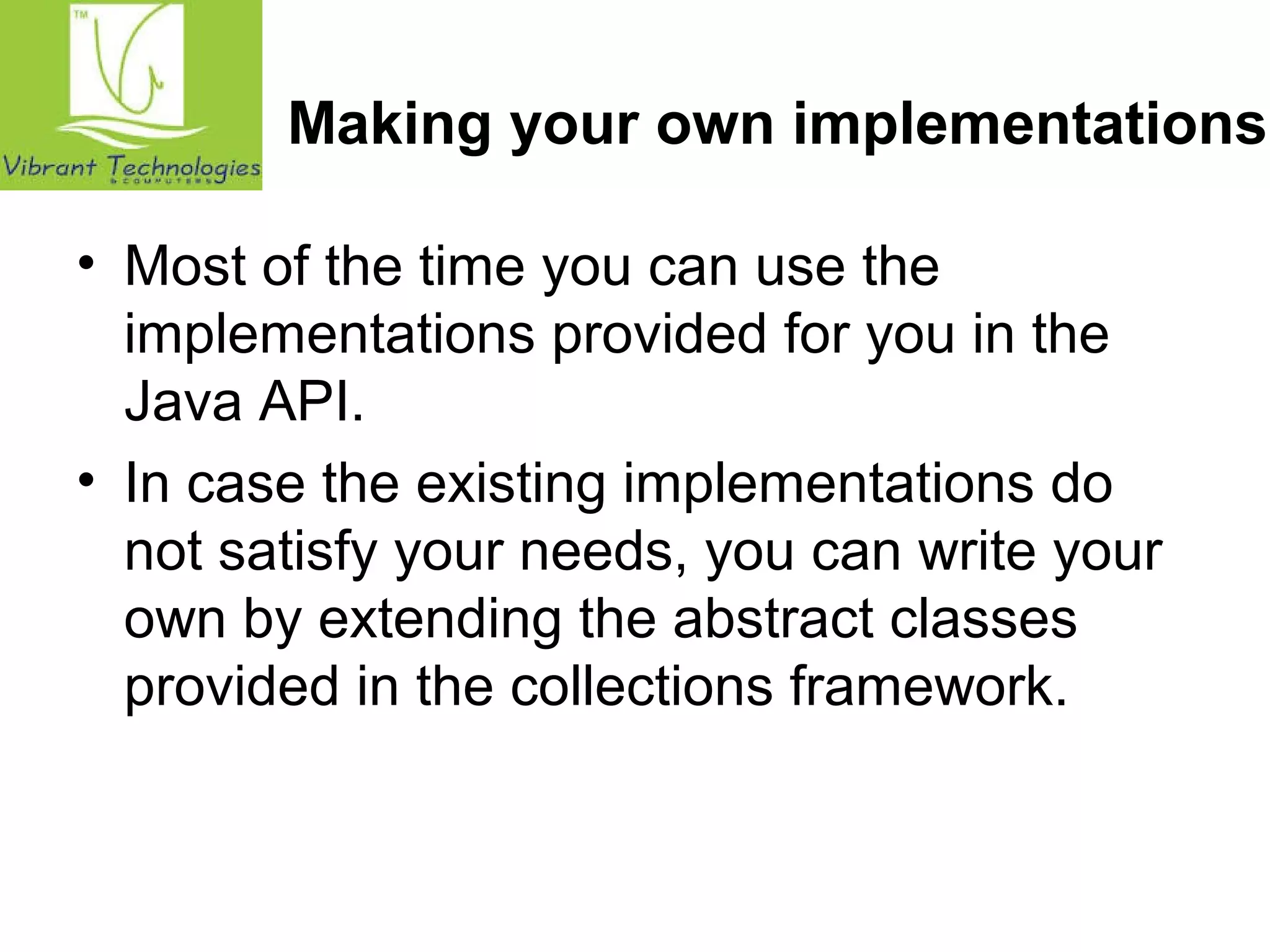Making your own implementations 
• Most of the time you can use the 
implementations provided for you in the 
Java API. 
• In case the existing implementations do 
not satisfy your needs, you can write your 
own by extending the abstract classes 
provided in the collections framework. 
 
