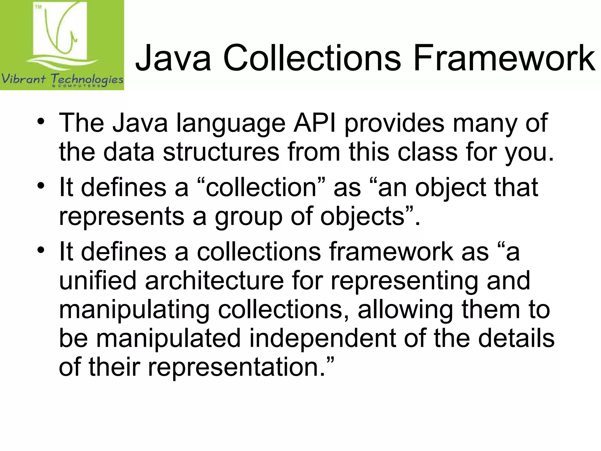 Java Collections Framework 
• The Java language API provides many of 
the data structures from this class for you. 
• It defines a “collection” as “an object that 
represents a group of objects”. 
• It defines a collections framework as “a 
unified architecture for representing and 
manipulating collections, allowing them to 
be manipulated independent of the details 
of their representation.” 
 