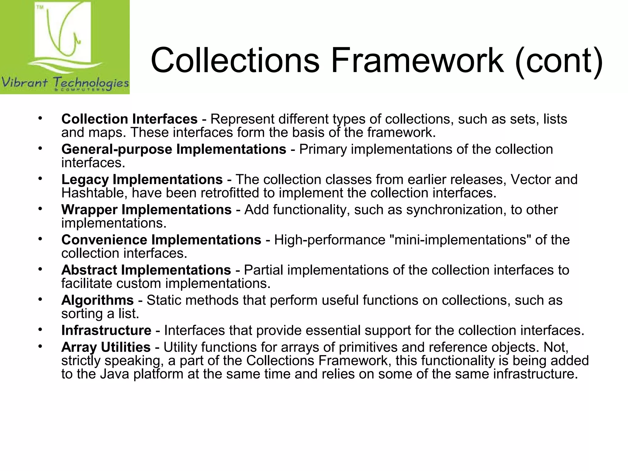 Collections Framework (cont) 
• Collection Interfaces - Represent different types of collections, such as sets, lists 
and maps. These interfaces form the basis of the framework. 
• General-purpose Implementations - Primary implementations of the collection 
interfaces. 
• Legacy Implementations - The collection classes from earlier releases, Vector and 
Hashtable, have been retrofitted to implement the collection interfaces. 
• Wrapper Implementations - Add functionality, such as synchronization, to other 
implementations. 
• Convenience Implementations - High-performance "mini-implementations" of the 
collection interfaces. 
• Abstract Implementations - Partial implementations of the collection interfaces to 
facilitate custom implementations. 
• Algorithms - Static methods that perform useful functions on collections, such as 
sorting a list. 
• Infrastructure - Interfaces that provide essential support for the collection interfaces. 
• Array Utilities - Utility functions for arrays of primitives and reference objects. Not, 
strictly speaking, a part of the Collections Framework, this functionality is being added 
to the Java platform at the same time and relies on some of the same infrastructure. 
 