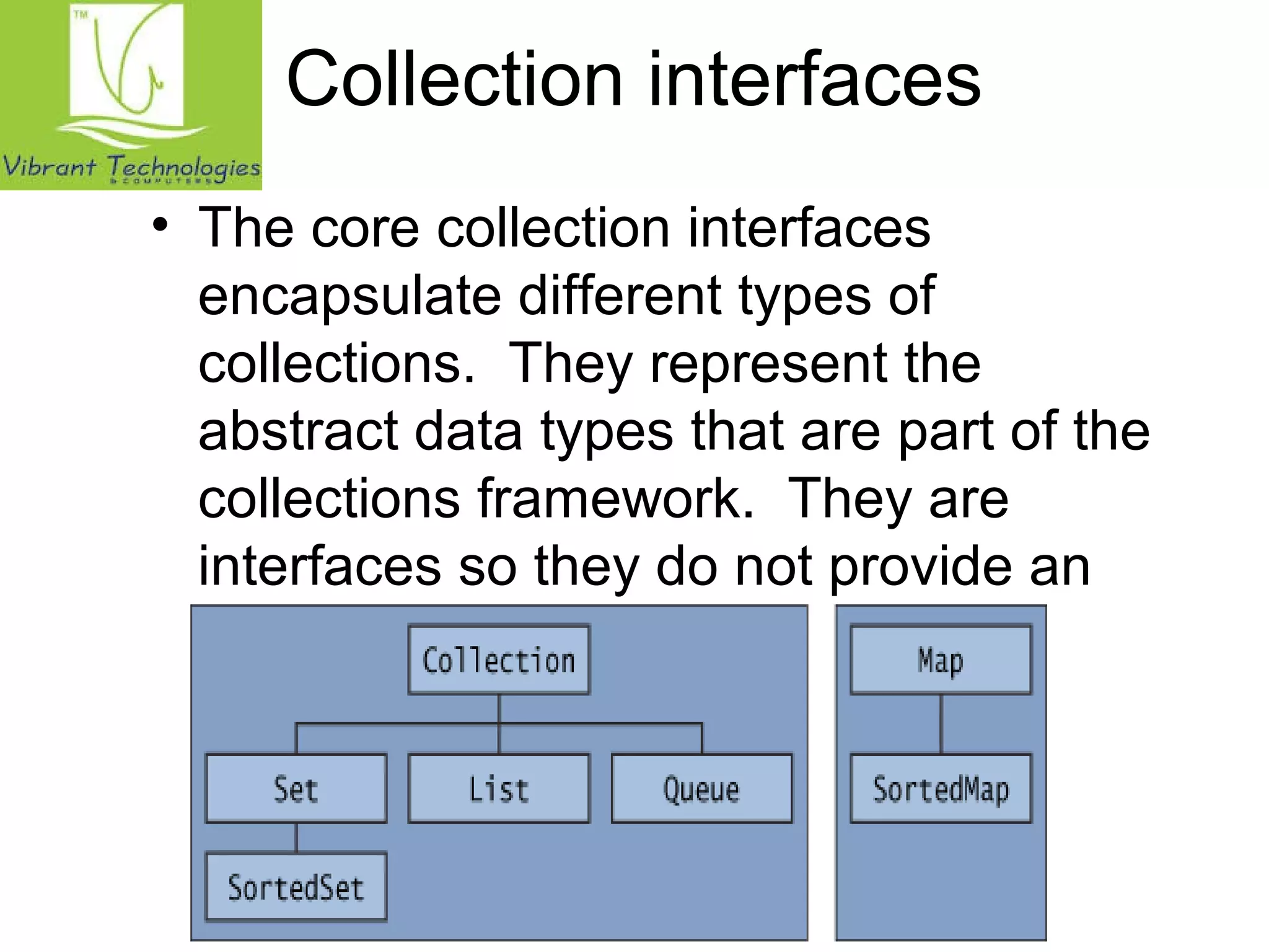 Collection interfaces 
• The core collection interfaces 
encapsulate different types of 
collections. They represent the 
abstract data types that are part of the 
collections framework. They are 
interfaces so they do not provide an 
implementation! 
 