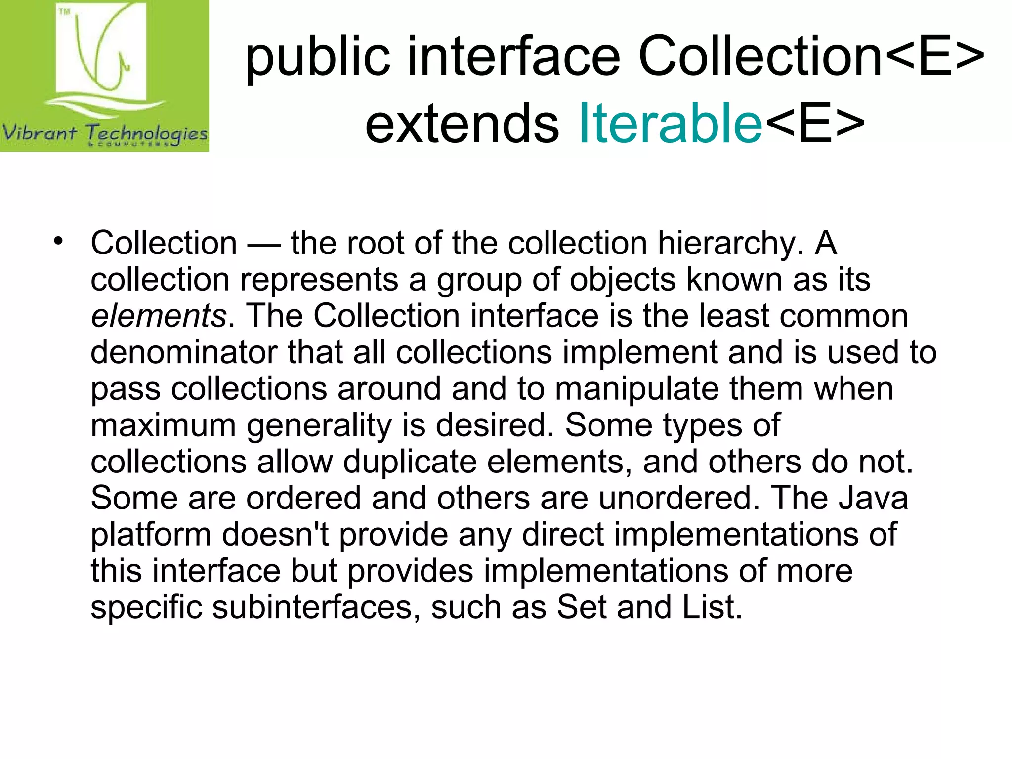 public interface Collection<E> 
extends Iterable<E> 
• Collection — the root of the collection hierarchy. A 
collection represents a group of objects known as its 
elements. The Collection interface is the least common 
denominator that all collections implement and is used to 
pass collections around and to manipulate them when 
maximum generality is desired. Some types of 
collections allow duplicate elements, and others do not. 
Some are ordered and others are unordered. The Java 
platform doesn't provide any direct implementations of 
this interface but provides implementations of more 
specific subinterfaces, such as Set and List. 
 