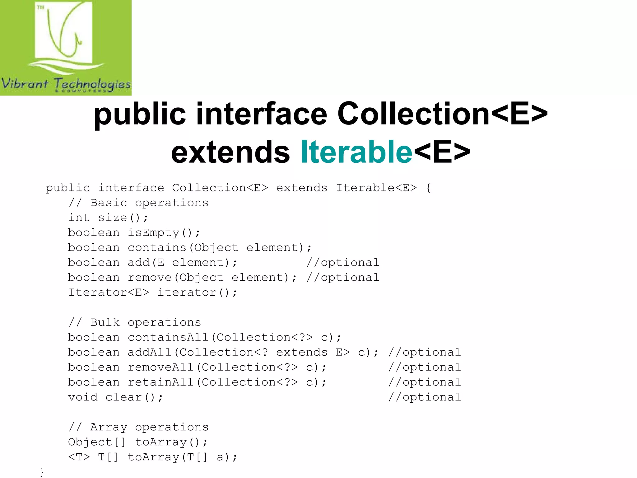 public interface Collection<E> 
extends Iterable<E> 
public interface Collection<E> extends Iterable<E> { 
// Basic operations 
int size(); 
boolean isEmpty(); 
boolean contains(Object element); 
boolean add(E element); //optional 
boolean remove(Object element); //optional 
Iterator<E> iterator(); 
// Bulk operations 
boolean containsAll(Collection<?> c); 
boolean addAll(Collection<? extends E> c); //optional 
boolean removeAll(Collection<?> c); //optional 
boolean retainAll(Collection<?> c); //optional 
void clear(); //optional 
// Array operations 
Object[] toArray(); 
<T> T[] toArray(T[] a); 
} 
 