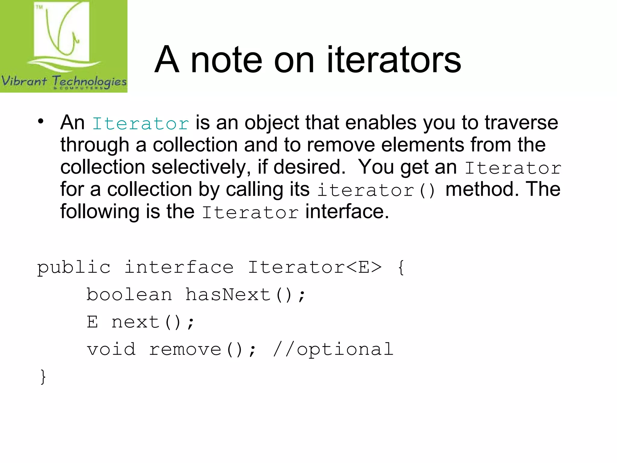 A note on iterators 
• An Iterator is an object that enables you to traverse 
through a collection and to remove elements from the 
collection selectively, if desired. You get an Iterator 
for a collection by calling its iterator() method. The 
following is the Iterator interface. 
public interface Iterator<E> { 
boolean hasNext(); 
E next(); 
void remove(); //optional 
} 
 