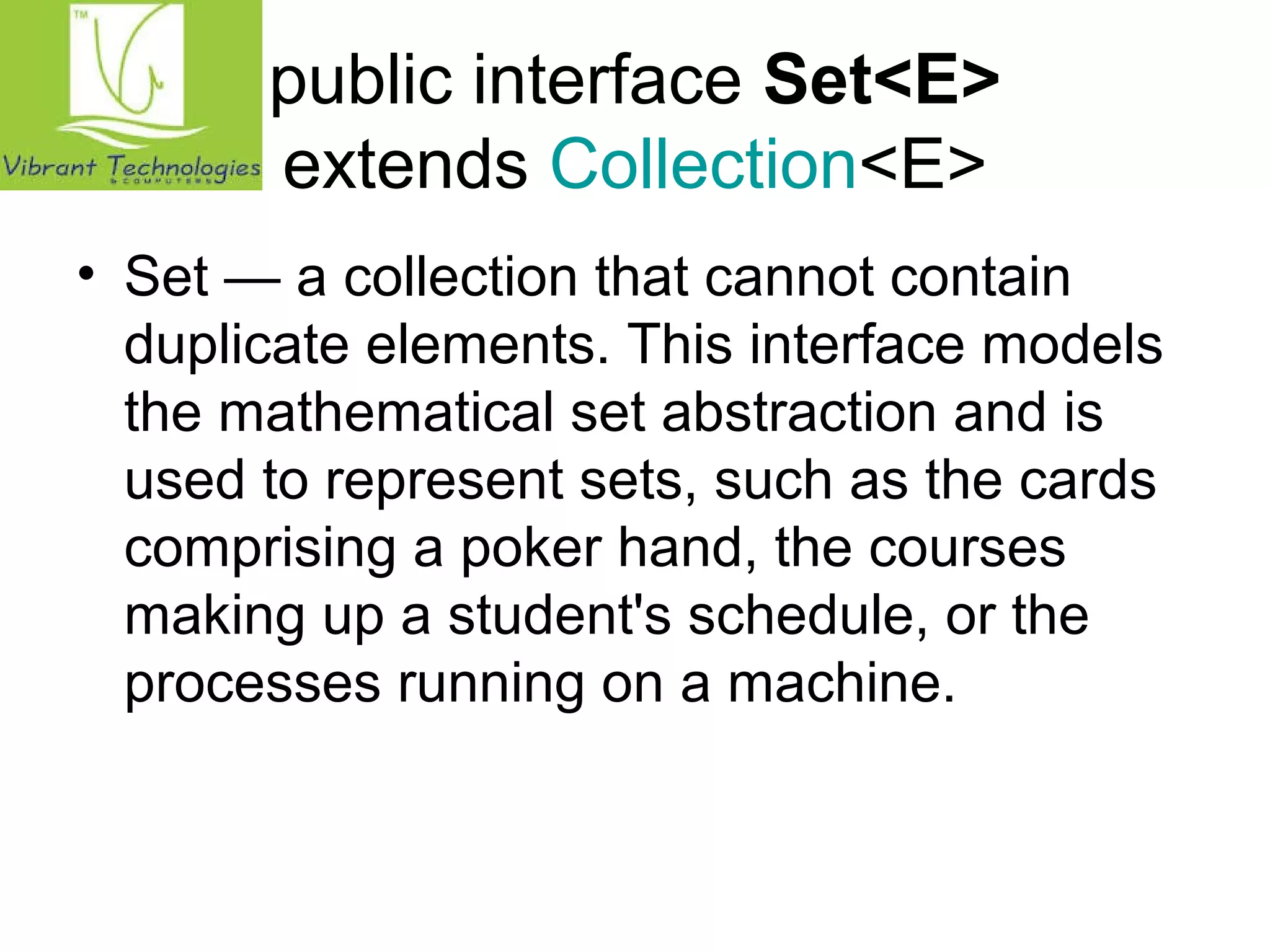 public interface Set<E> 
extends Collection<E> 
• Set — a collection that cannot contain 
duplicate elements. This interface models 
the mathematical set abstraction and is 
used to represent sets, such as the cards 
comprising a poker hand, the courses 
making up a student's schedule, or the 
processes running on a machine. 
 