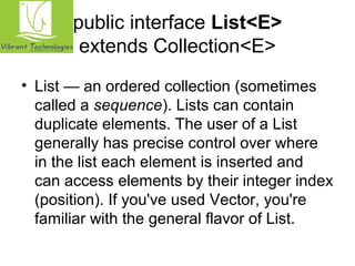 public interface List<E> 
extends Collection<E> 
• List — an ordered collection (sometimes 
called a sequence). Lists can contain 
duplicate elements. The user of a List 
generally has precise control over where 
in the list each element is inserted and 
can access elements by their integer index 
(position). If you've used Vector, you're 
familiar with the general flavor of List. 
 