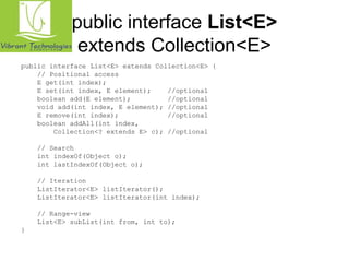 public interface List<E> 
extends Collection<E> 
public interface List<E> extends Collection<E> { 
// Positional access 
E get(int index); 
E set(int index, E element); //optional 
boolean add(E element); //optional 
void add(int index, E element); //optional 
E remove(int index); //optional 
boolean addAll(int index, 
Collection<? extends E> c); //optional 
// Search 
int indexOf(Object o); 
int lastIndexOf(Object o); 
// Iteration 
ListIterator<E> listIterator(); 
ListIterator<E> listIterator(int index); 
// Range-view 
List<E> subList(int from, int to); 
} 
 