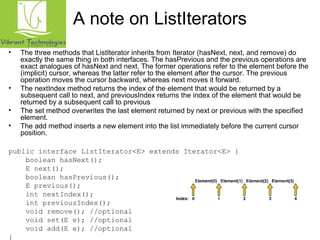 A note on ListIterators 
• The three methods that ListIterator inherits from Iterator (hasNext, next, and remove) do 
exactly the same thing in both interfaces. The hasPrevious and the previous operations are 
exact analogues of hasNext and next. The former operations refer to the element before the 
(implicit) cursor, whereas the latter refer to the element after the cursor. The previous 
operation moves the cursor backward, whereas next moves it forward. 
• The nextIndex method returns the index of the element that would be returned by a 
subsequent call to next, and previousIndex returns the index of the element that would be 
returned by a subsequent call to previous 
• The set method overwrites the last element returned by next or previous with the specified 
element. 
• The add method inserts a new element into the list immediately before the current cursor 
position. 
public interface ListIterator<E> extends Iterator<E> { 
boolean hasNext(); 
E next(); 
boolean hasPrevious(); 
E previous(); 
int nextIndex(); 
int previousIndex(); 
void remove(); //optional 
void set(E e); //optional 
void add(E e); //optional 
} 
 
