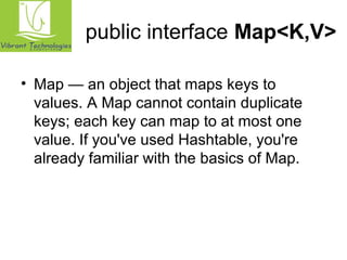 public interface Map<K,V> 
• Map — an object that maps keys to 
values. A Map cannot contain duplicate 
keys; each key can map to at most one 
value. If you've used Hashtable, you're 
already familiar with the basics of Map. 
 