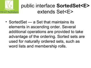public interface SortedSet<E> 
extends Set<E> 
• SortedSet — a Set that maintains its 
elements in ascending order. Several 
additional operations are provided to take 
advantage of the ordering. Sorted sets are 
used for naturally ordered sets, such as 
word lists and membership rolls. 
 