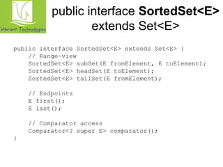 public interface SortedSet<E> 
extends Set<E> 
public interface SortedSet<E> extends Set<E> { 
// Range-view 
SortedSet<E> subSet(E fromElement, E toElement); 
SortedSet<E> headSet(E toElement); 
SortedSet<E> tailSet(E fromElement); 
// Endpoints 
E first(); 
E last(); 
// Comparator access 
Comparator<? super E> comparator(); 
} 
 