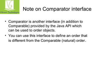 Note on Comparator interface 
• Comparator is another interface (in addition to 
Comparable) provided by the Java API which 
can be used to order objects. 
• You can use this interface to define an order that 
is different from the Comparable (natural) order. 
 