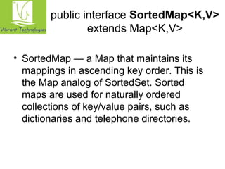 public interface SortedMap<K,V> 
extends Map<K,V> 
• SortedMap — a Map that maintains its 
mappings in ascending key order. This is 
the Map analog of SortedSet. Sorted 
maps are used for naturally ordered 
collections of key/value pairs, such as 
dictionaries and telephone directories. 
 