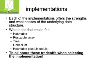 implementations 
• Each of the implementations offers the strengths 
and weaknesses of the underlying data 
structure. 
• What does that mean for: 
– Hashtable 
– Resizable array 
– Tree 
– LinkedList 
– Hashtable plus LinkedList 
• Think about these tradeoffs when selecting 
the implementation! 
 