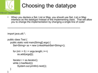 Choosing the datatype 
• When you declare a Set, List or Map, you should use Set, List or Map 
interface as the datatype instead of the implementing class. That will allow 
you to change the implementation by changing a single line of code! 
----------------------------------------------------------------------------------------- 
import java.util.*; 
public class Test { 
public static void main(String[] args) { 
Set<String> ss = new LinkedHashSet<String>(); 
for (int i = 0; i < args.length; i++) 
ss.add(args[i]); 
Iterator i = ss.iterator(); 
while (i.hasNext()) 
System.out.println(i.next()); 
} 
} 
 