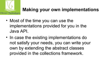 Making your own implementations 
• Most of the time you can use the 
implementations provided for you in the 
Java API. 
• In case the existing implementations do 
not satisfy your needs, you can write your 
own by extending the abstract classes 
provided in the collections framework. 
 