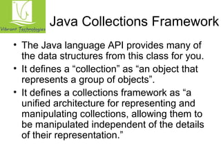 Java Collections Framework 
• The Java language API provides many of 
the data structures from this class for you. 
• It defines a “collection” as “an object that 
represents a group of objects”. 
• It defines a collections framework as “a 
unified architecture for representing and 
manipulating collections, allowing them to 
be manipulated independent of the details 
of their representation.” 
 