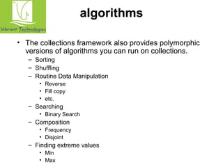 algorithms 
• The collections framework also provides polymorphic 
versions of algorithms you can run on collections. 
– Sorting 
– Shuffling 
– Routine Data Manipulation 
• Reverse 
• Fill copy 
• etc. 
– Searching 
• Binary Search 
– Composition 
• Frequency 
• Disjoint 
– Finding extreme values 
• Min 
• Max 
