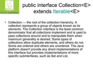 public interface Collection<E> 
extends Iterable<E> 
• Collection — the root of the collection hierarchy. A 
collection represents a group of objects known as its 
elements. The Collection interface is the least common 
denominator that all collections implement and is used to 
pass collections around and to manipulate them when 
maximum generality is desired. Some types of 
collections allow duplicate elements, and others do not. 
Some are ordered and others are unordered. The Java 
platform doesn't provide any direct implementations of 
this interface but provides implementations of more 
specific subinterfaces, such as Set and List. 
 