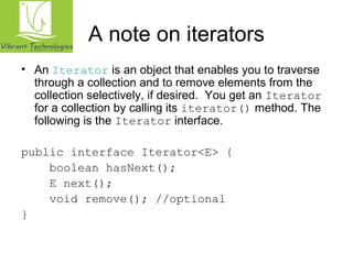 A note on iterators 
• An Iterator is an object that enables you to traverse 
through a collection and to remove elements from the 
collection selectively, if desired. You get an Iterator 
for a collection by calling its iterator() method. The 
following is the Iterator interface. 
public interface Iterator<E> { 
boolean hasNext(); 
E next(); 
void remove(); //optional 
} 
 