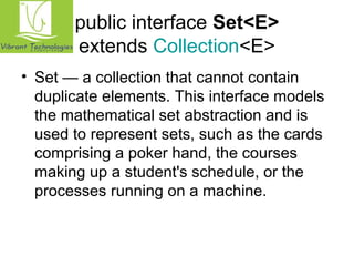 public interface Set<E> 
extends Collection<E> 
• Set — a collection that cannot contain 
duplicate elements. This interface models 
the mathematical set abstraction and is 
used to represent sets, such as the cards 
comprising a poker hand, the courses 
making up a student's schedule, or the 
processes running on a machine. 
 