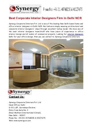 Best Corporate Interior Designers Firm In Delhi NCR
Synergy Corporate Interiors Pvt. Ltd is one of the leading New Delhi based home and
office interior designers in Delhi NCR that delivers simply amazing architectural and
corporate interior designers' ideas through excellent turkey model. We have one of
the best interior designers team/staff who have years of experience in office
interior design and all scales of commercial projects. Looking for interior designers
Delhi for your office design, then you can contact to Synergy Corporate Interiors.
Contact Us:
Synergy Corporate Interiors Pvt. Ltd
Head Office: Delhi
D-311, LGF, Sarvodaya Enclave,
Entry from Gate No. 3
(Near Mothers International School),
New Delhi - 110017.
Phone No.: +91-011-41768208 & 41027675
Web: www.synergyce.com
 