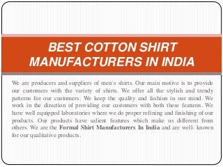 We are producers and suppliers of men`s shirts. Our main motive is to provide
our customers with the variety of shirts. We offer all the stylish and trendy
patterns for our customers. We keep the quality and fashion in our mind. We
work in the direction of providing our customers with both these features. We
have well equipped laboratories where we do proper refining and finishing of our
products. Our products have salient features which make us different from
others. We are the Formal Shirt Manufacturers In India and are well- known
for our qualitative products.
BEST COTTON SHIRT
MANUFACTURERS IN INDIA
 