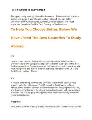Best countries to study abroad
The opportunity to study abroad is the dream of thousands of students
across the globe. If you choose to study abroad, you can better
understand different cultures, customs, and languages. The most
important thing is to find the Best Country to Study Abroad.
To Help You Choose Better, Below We
Have Listed The Best Countries To Study
Abroad:
UK
Have you ever dreamt of going abroad to study and are willing to attend
university in the UK? Going abroad to study in the UK can be one of the most
thrilling experiences. Suppose you want to immerse yourself in a new society,
meet new people and explore different activities. In that case, the UK is the
Best Country to Study Abroad.
US
If you are considering studying at a university in the United States, you’ve
already made the right choice. The US, being the Best Country to Study
Abroad, is the home of some of the best universities, including Harvard, Yale,
and Stanford. Furthermore, the US is a multicultural nation with many cultural
activities, fantastic employment opportunities and internationally renowned
research institutions.
Australia
Next, Best Countries to Study Abroad include Australia. The education system
 