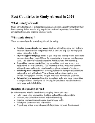 Best Countries to Study Abroad in 2024
What is study abroad?
Study abroad is the act of a student pursuing education in a country other than their
home country. It is a popular way to gain international experience, learn about
different cultures, and improve language skills.
Why study abroad?
There are many benefits to studying abroad, including:
• Gaining international experience: Studying abroad is a great way to learn
about different cultures and perspectives. It can also help you develop your
global citizenship skills.
• Improving your language skills: If you study in a country where a different
language is spoken, you will have the opportunity to improve your language
skills. This can be a valuable asset both personally and professionally.
• Expanding your network: Studying abroad is a great way to meet new
people from all over the world. You can make friends, build relationships
with professors and mentors, and develop a global network of contacts.
• Becoming more independent: Studying abroad can help you become more
independent and self-reliant. You will need to learn to navigate a new
culture, manage your time and budget, and solve problems on your own.
• Enhancing your resume: Studying abroad can make you more competitive
in the job market. Employers are looking for candidates with international
experience and global skills.
Benefits of studying abroad
In addition to the benefits listed above, studying abroad can also:
• Help you develop your critical thinking and problem-solving skills
• Increase your cultural awareness and understanding
• Improve your communication and interpersonal skills
• Boost your confidence and self-esteem
• Provide you with a sense of accomplishment and personal development
 