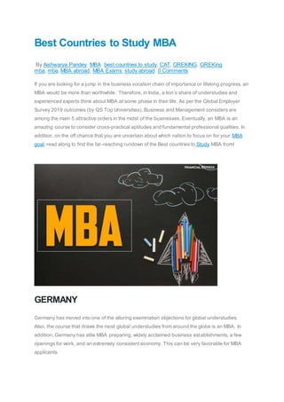 Best Countries to Study MBA
By Aishwarya Pandey MBA best countries to study, CAT, GREKING, GREKing
mba, mba, MBA abroad, MBA Exams, study abroad 0 Comments
If you are looking for a jump in the business vocation chain of importance or lifelong progress, an
MBA would be more than worthwhile. Therefore, in India, a lion’s share of understudies and
experienced experts think about MBA at some phase in their life. As per the Global Employer
Survey 2019 outcomes (by QS Top Universities), Business and Management considers are
among the main 5 attractive orders in the midst of the businesses. Eventually, an MBA is an
amazing course to consider cross-practical aptitudes and fundamental professional qualities. In
addition, on the off chance that you are uncertain about which nation to focus on for your MBA
goal, read along to find the far-reaching rundown of the Best countries to Study MBA from!
GERMANY
Germany has moved into one of the alluring examination objections for global understudies.
Also, the course that draws the most global understudies from around the globe is an MBA. In
addition, Germany has elite MBA preparing, widely acclaimed business establishments, a few
openings for work, and an extremely consistent economy. This can be very favorable for MBA
applicants.
 