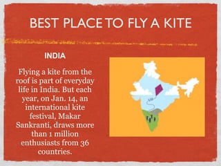 BEST PLACE TO FLY A KITE

        INDIA

 Flying a kite from the
roof is part of everyday
 life in India. But each
   year, on Jan. 14, an
    international kite
     festival, Makar
Sankranti, draws more
      than 1 million
  enthusiasts from 36
        countries.
 