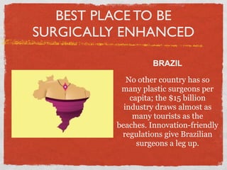 BEST PLACE TO BE
SURGICALLY ENHANCED

                  BRAZIL

            No other country has so
          many plastic surgeons per
             capita; the $15 billion
           industry draws almost as
              many tourists as the
         beaches. Innovation-friendly
          regulations give Brazilian
               surgeons a leg up.
 