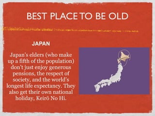 BEST PLACE TO BE OLD

           JAPAN

  Japan’s elders (who make
 up a fifth of the population)
  don’t just enjoy generous
   pensions, the respect of
   society, and the world’s
longest life expectancy. They
 also get their own national
    holiday, Keirō No Hi.
 
