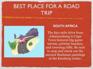 BEST PLACE FOR A ROAD
         TRIP

               SOUTH AFRICA

           The 850-mile drive from
             Johannesburg to Cape
            Town features big-game
           terrain, pristine beaches,
          and towering cliffs. Be sure
           to stop and check out the
          ancient Bushman paintings
            at the Kamberg center.
 