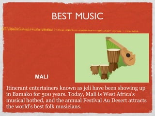 BEST MUSIC




           MALI

Itinerant entertainers known as jeli have been showing up
in Bamako for 500 years. Today, Mali is West Africa’s
musical hotbed, and the annual Festival Au Desert attracts
the world’s best folk musicians.
 