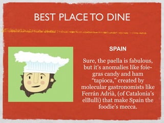 BEST PLACE TO DINE

                   SPAIN

        Sure, the paella is fabulous,
         but it’s anomalies like foie-
            gras candy and ham
            “tapioca,” created by
        molecular gastronomists like
        Ferrán Adrià, (of Catalonia’s
        elBulli) that make Spain the
                foodie’s mecca.
 